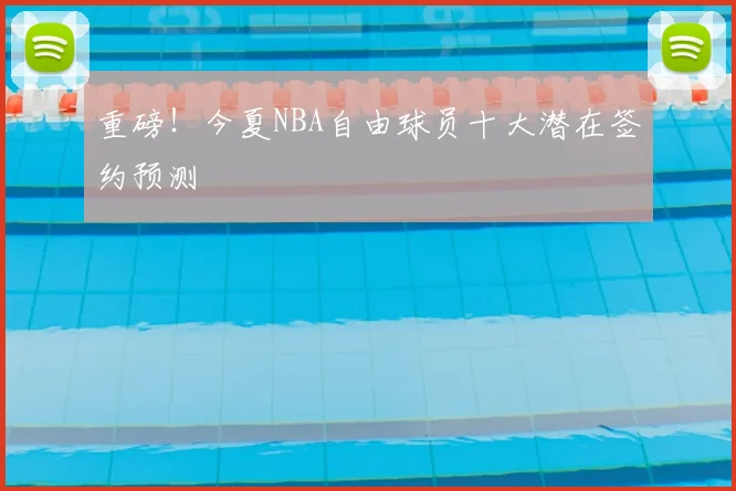 重磅！今夏NBA自由球员十大潜在签约预测