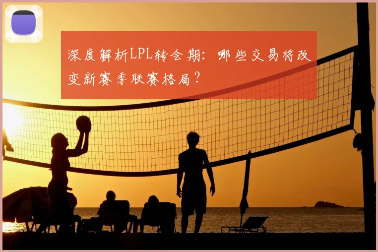 深度解析LPL转会期：哪些交易将改变新赛季联赛格局？