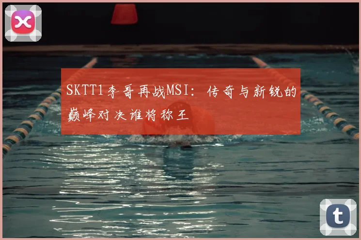 SKTT1李哥再战MSI:传奇与新锐的巅峰对决谁将称王