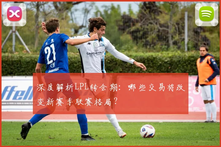 深度解析LPL转会期：哪些交易将改变新赛季联赛格局？
