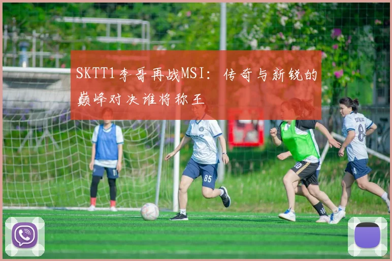 SKTT1李哥再战MSI：传奇与新锐的巅峰对决谁将称王