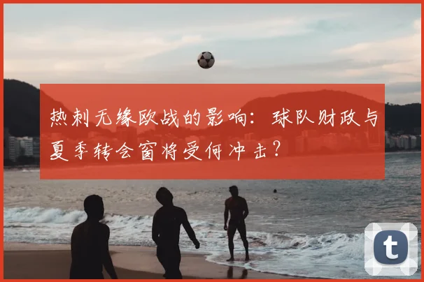 热刺无缘欧战的影响：球队财政与夏季转会窗将受何冲击？