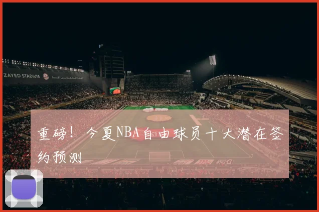 重磅!今夏NBA自由球员十大潜在签约预测