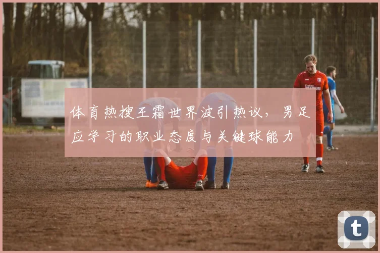 体育热搜王霜世界波引热议,男足应学习的职业态度与关键球能力