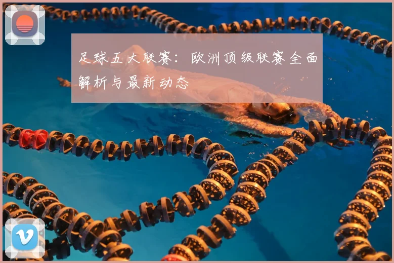 足球五大联赛:欧洲顶级联赛全面解析与最新动态